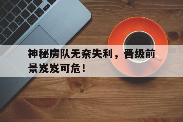开云体育登录-神秘房队无奈失利，晋级前景岌岌可危！的简单介绍